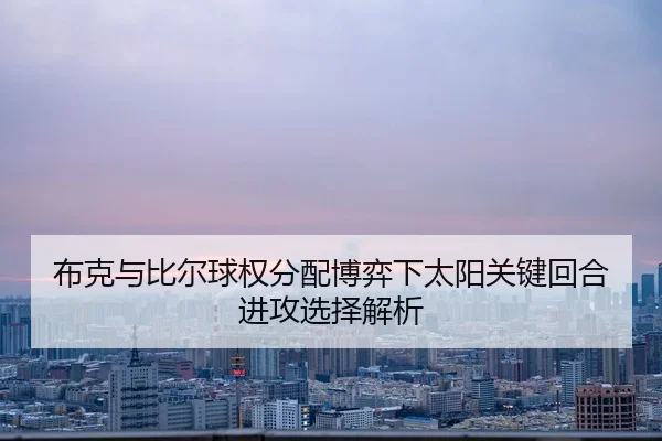 布克与比尔球权分配博弈下太阳关键回合进攻选择解析