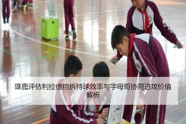 雄鹿评估利拉德挡拆持球效率与字母哥协同进攻价值解析