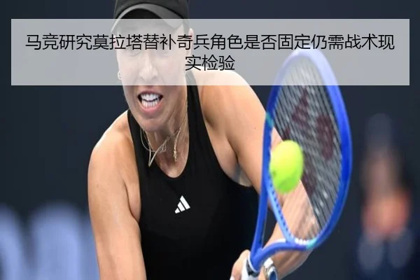 马竞研究莫拉塔替补奇兵角色是否固定仍需战术现实检验