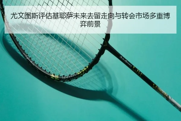 尤文图斯评估基耶萨未来去留走向与转会市场多重博弈前景