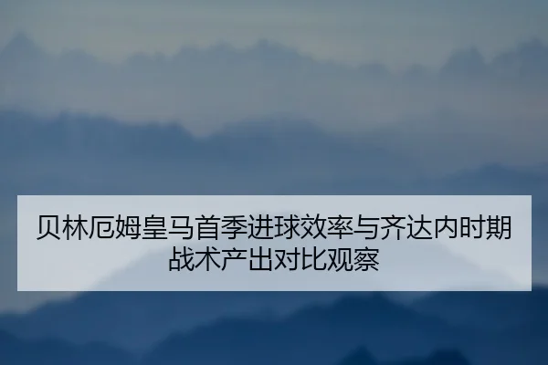 贝林厄姆皇马首季进球效率与齐达内时期战术产出对比观察